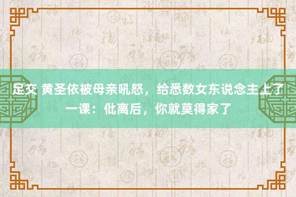 足交 黄圣依被母亲吼怒，给悉数女东说念主上了一课：仳离后，你就莫得家了