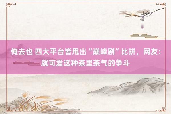 俺去也 四大平台皆甩出“巅峰剧”比拼，网友：就可爱这种茶里茶气的争斗