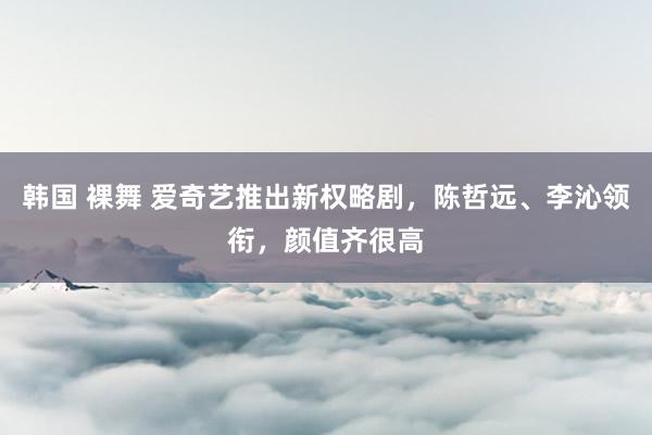 韩国 裸舞 爱奇艺推出新权略剧，陈哲远、李沁领衔，颜值齐很高