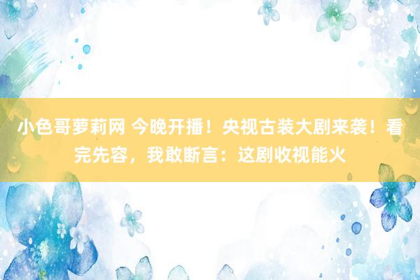 小色哥萝莉网 今晚开播！央视古装大剧来袭！看完先容，我敢断言：这剧收视能火