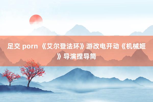 足交 porn 《艾尔登法环》游改电开动《机械姬》导演捏导筒