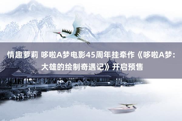 情趣萝莉 哆啦A梦电影45周年挂牵作《哆啦A梦: 大雄的绘制奇遇记》开启预售