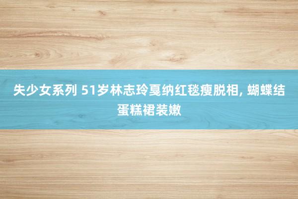 失少女系列 51岁林志玲戛纳红毯瘦脱相， 蝴蝶结蛋糕裙装嫩