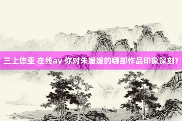 三上悠亚 在线av 你对朱媛媛的哪部作品印象深刻?