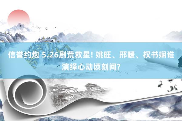 信誉约炮 5.26剧荒救星! 姚旺、邢暖、权书娴谁演绎心动顷刻间?
