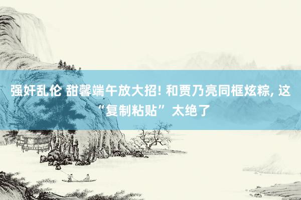 强奸乱伦 甜馨端午放大招! 和贾乃亮同框炫粽， 这 “复制粘贴” 太绝了