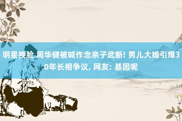 明星换脸 周华健被喊作念亲子武断! 男儿大婚引爆30年长相争议， 网友: 基因呢