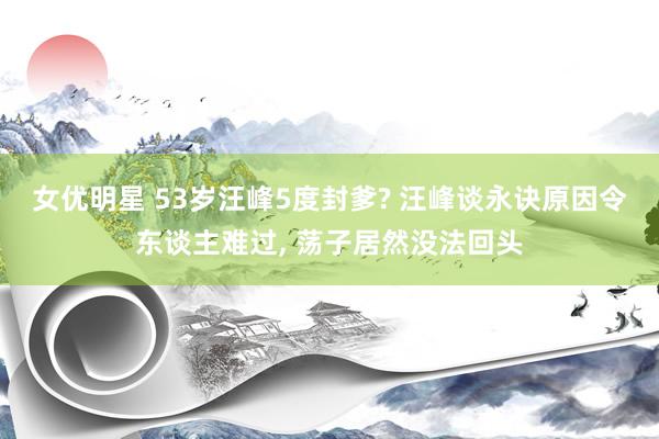 女优明星 53岁汪峰5度封爹? 汪峰谈永诀原因令东谈主难过， 荡子居然没法回头