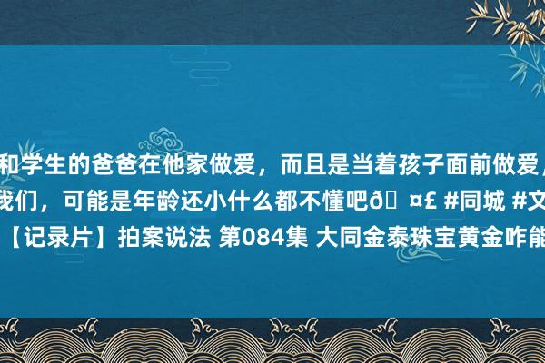 和学生的爸爸在他家做爱，而且是当着孩子面前做爱，太刺激了，孩子完全不看我们，可能是年龄还小什么都不懂吧🤣 #同城 #文爱 #自慰 【记录片】拍案说法 第084集 大同金泰珠宝黄金咋能&quot;下蛋&quot;？