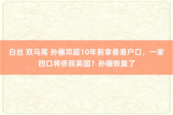 白丝 双马尾 孙俪邓超10年前拿香港户口，一家四口将侨民英国？孙俪恢复了
