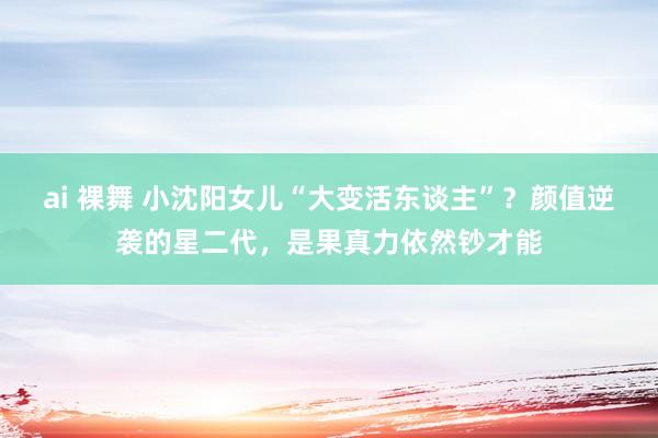 ai 裸舞 小沈阳女儿“大变活东谈主”？颜值逆袭的星二代，是果真力依然钞才能