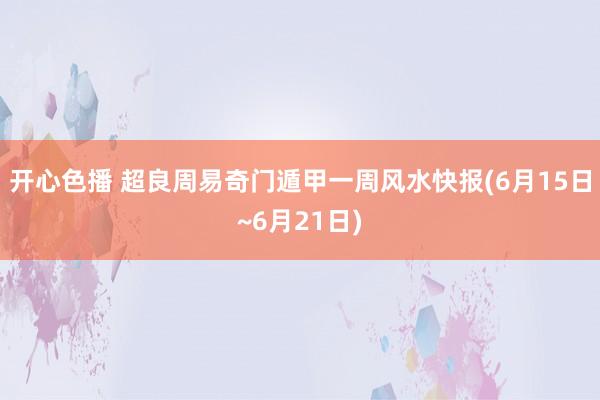 开心色播 超良周易奇门遁甲一周风水快报(6月15日~6月21日)