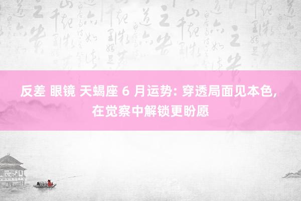 反差 眼镜 天蝎座 6 月运势: 穿透局面见本色， 在觉察中解锁更盼愿