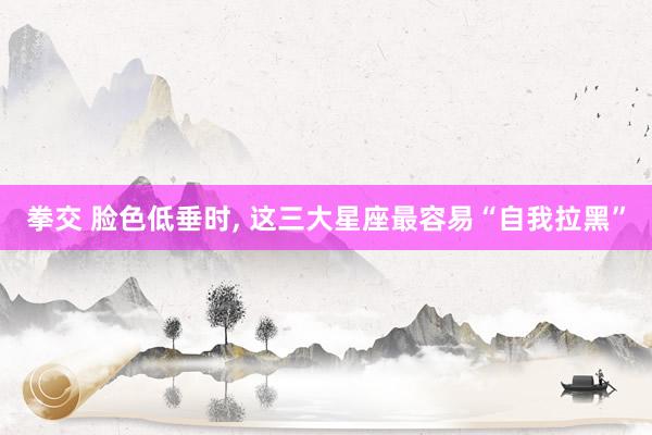 拳交 脸色低垂时， 这三大星座最容易“自我拉黑”