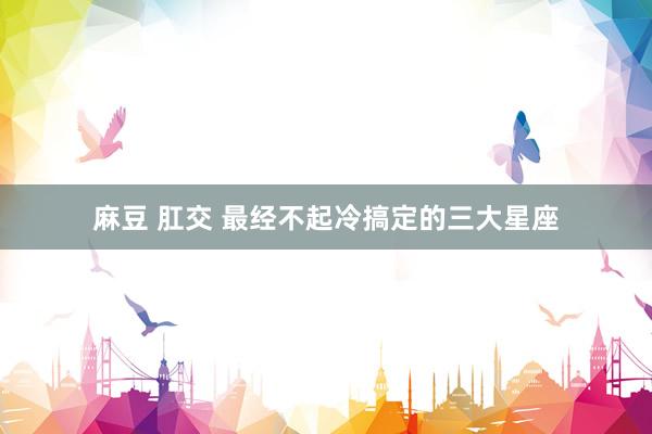 麻豆 肛交 最经不起冷搞定的三大星座