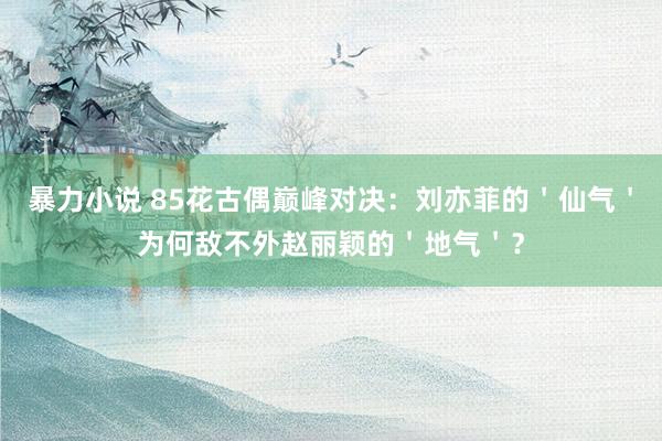 暴力小说 85花古偶巅峰对决：刘亦菲的＇仙气＇为何敌不外赵丽颖的＇地气＇？