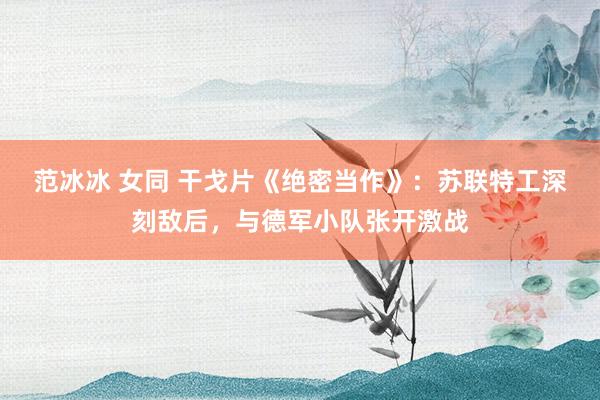 范冰冰 女同 干戈片《绝密当作》：苏联特工深刻敌后，与德军小队张开激战