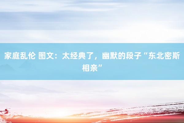 家庭乱伦 图文：太经典了，幽默的段子“东北密斯相亲”