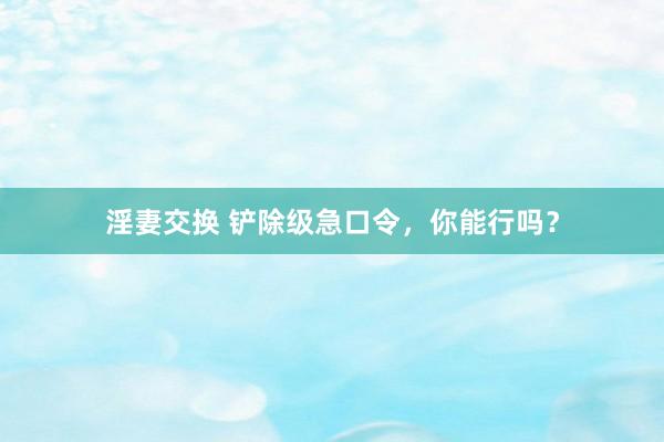 淫妻交换 铲除级急口令，你能行吗？