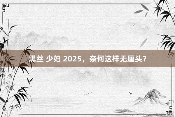 黑丝 少妇 2025，奈何这样无厘头？